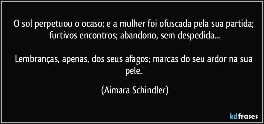 O sol perpetuou o ocaso;  e a mulher foi ofuscada pela sua partida; furtivos encontros; abandono, sem despedida...

Lembranças, apenas, dos seus afagos; marcas do seu ardor na sua pele. (Aimara Schindler)