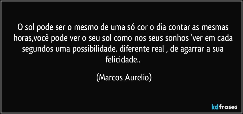 O sol pode ser o mesmo de uma só cor o dia contar as mesmas horas,você  pode ver o seu sol  como nos seus sonhos 'ver em cada segundos uma possibilidade. diferente  real , de agarrar a sua felicidade.. (Marcos Aurelio)