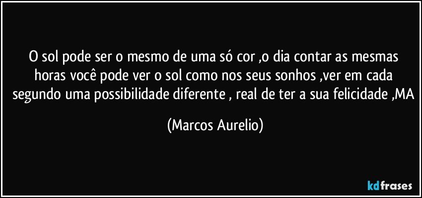 O sol pode ser o  mesmo de uma só cor ,o dia contar as mesmas horas você pode ver o sol como nos seus sonhos ,ver em cada segundo uma possibilidade diferente , real de ter a sua felicidade ,MA (Marcos Aurelio)