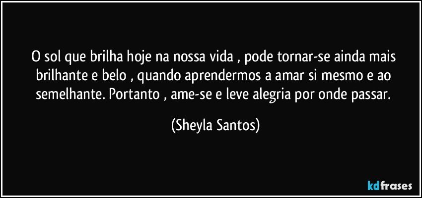 O sol que brilha hoje na nossa vida , pode tornar-se ainda mais brilhante e belo , quando aprendermos a amar si mesmo e ao semelhante. Portanto , ame-se e leve alegria por onde passar. (Sheyla Santos)