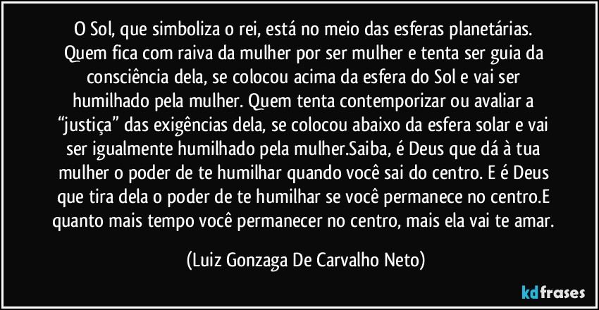 O Sol, que simboliza o rei, está no meio das esferas planetárias. Quem fica com raiva da mulher por ser mulher e tenta ser guia da consciência dela, se colocou acima da esfera do Sol e vai ser humilhado pela mulher. Quem tenta contemporizar ou avaliar a “justiça” das exigências dela, se colocou abaixo da esfera solar e vai ser igualmente humilhado pela mulher.Saiba, é Deus que dá à tua mulher o poder de te humilhar quando você sai do centro. E é Deus que tira dela o poder de te humilhar se você permanece no centro.E quanto mais tempo você permanecer no centro, mais ela vai te amar. (Luiz Gonzaga De Carvalho Neto)