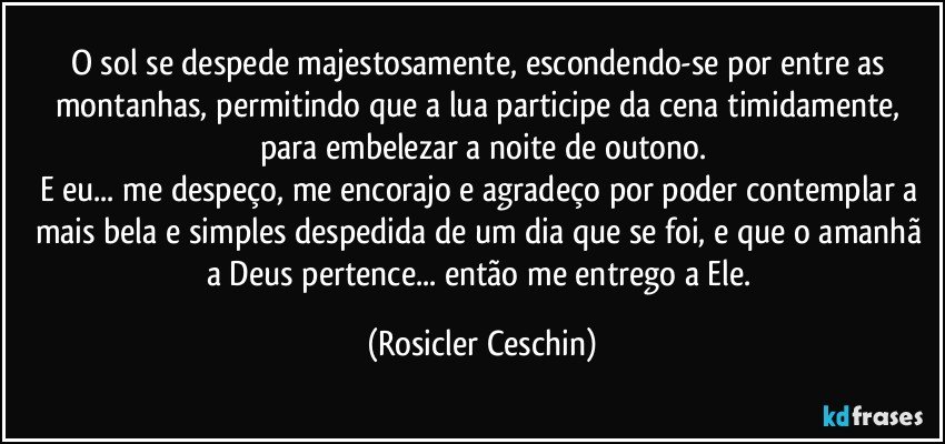 O sol se despede majestosamente, escondendo-se por entre as montanhas,  permitindo que a lua participe da cena timidamente, para embelezar a noite de outono.
E eu... me despeço,  me encorajo e agradeço por poder contemplar a mais bela e simples despedida de um dia que se foi, e que o amanhã a Deus pertence... então me entrego a Ele. (Rosicler Ceschin)