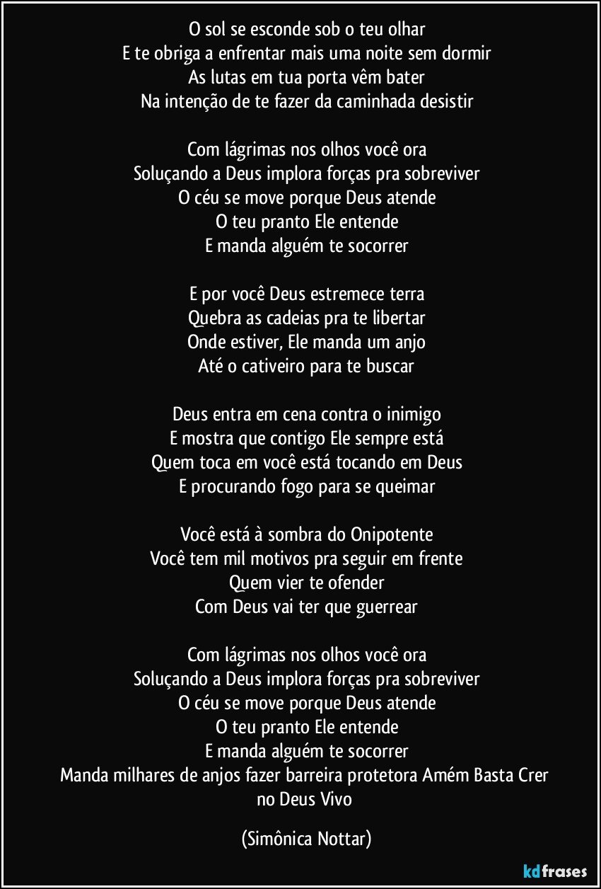 O sol se esconde sob o teu olhar
E te obriga a enfrentar mais uma noite sem dormir
As lutas em tua porta vêm bater
Na intenção de te fazer da caminhada desistir

Com lágrimas nos olhos você ora
Soluçando a Deus implora forças pra sobreviver
O céu se move porque Deus atende
O teu pranto Ele entende
E manda alguém te socorrer

E por você Deus estremece terra
Quebra as cadeias pra te libertar
Onde estiver, Ele manda um anjo
Até o cativeiro para te buscar

Deus entra em cena contra o inimigo
E mostra que contigo Ele sempre está
Quem toca em você está tocando em Deus
E procurando fogo para se queimar

Você está à sombra do Onipotente
Você tem mil motivos pra seguir em frente
Quem vier te ofender
Com Deus vai ter que guerrear

Com lágrimas nos olhos você ora
Soluçando a Deus implora forças pra sobreviver
O céu se move porque Deus atende
O teu pranto Ele entende
E manda alguém te socorrer
Manda milhares de anjos fazer barreira protetora Amém Basta Crer no Deus Vivo (Simônica Nottar)