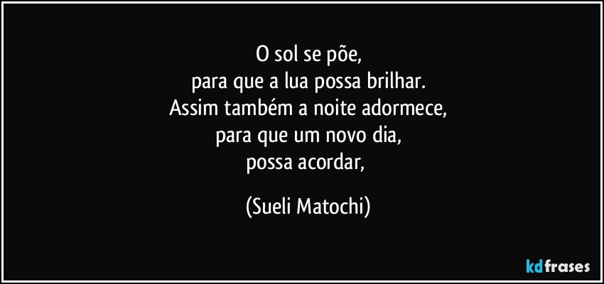 O sol se põe,
para que a lua possa brilhar.
Assim também a noite adormece,
para que um novo dia,
possa acordar, (Sueli Matochi)