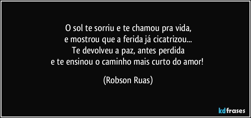 O sol te sorriu e te chamou pra vida,
e mostrou que a ferida já cicatrizou...
Te devolveu a paz, antes perdida
e te ensinou o caminho mais curto do amor! (Robson Ruas)