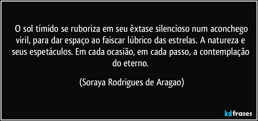 ⁠O sol tímido se ruboriza em seu êxtase silencioso num aconchego viril, para dar espaço ao faiscar lúbrico das estrelas. A natureza e seus espetáculos. Em cada ocasião, em cada passo, a contemplação do eterno. (Soraya Rodrigues de Aragao)