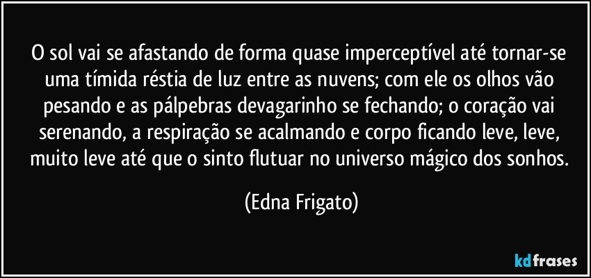 O sol vai se afastando de forma quase imperceptível até tornar-se uma tímida réstia de luz entre as nuvens; com ele os olhos vão pesando e as pálpebras devagarinho se fechando; o coração vai serenando, a respiração se acalmando e corpo ficando leve, leve, muito leve até que o sinto flutuar no universo mágico dos sonhos. (Edna Frigato)