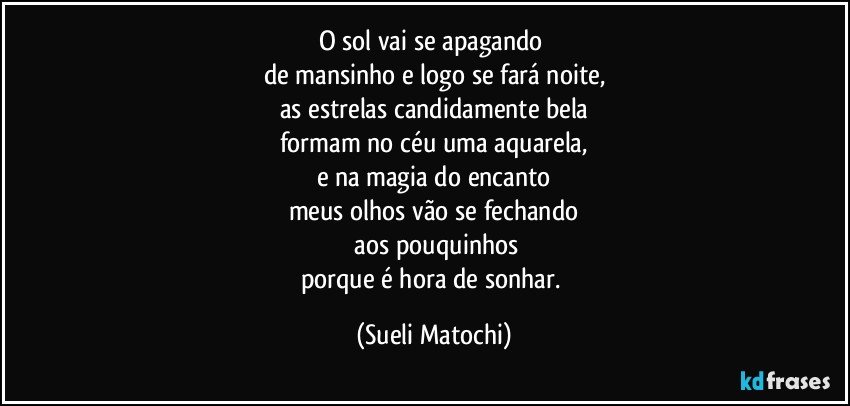 O sol vai se apagando 
de mansinho e logo se fará noite,
as estrelas candidamente bela
formam no céu uma aquarela,
e na magia do encanto
meus olhos vão se fechando
 aos pouquinhos
porque é hora de sonhar. (Sueli Matochi)