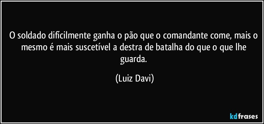O soldado difícilmente ganha o pão que o comandante come, mais o mesmo é mais suscetível a destra de batalha do que o que lhe guarda. (Luiz Davi)