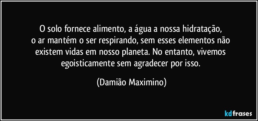 O solo fornece alimento, a água a nossa hidratação, 
o ar mantém o ser respirando, sem esses elementos não 
existem vidas em nosso planeta. No entanto, vivemos 
egoisticamente sem agradecer por isso. (Damião Maximino)