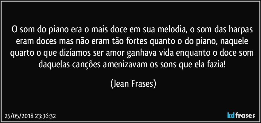 O som do piano era o mais doce em sua melodia, o som das harpas eram doces mas não eram tão fortes quanto o do piano, naquele quarto o que dizíamos ser amor ganhava vida enquanto o doce som daquelas canções amenizavam os sons que ela fazia! (Jean Frases)