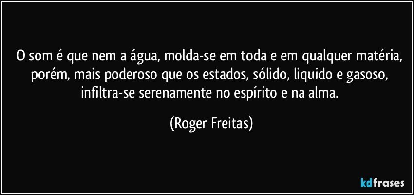 O som é que nem a água, molda-se em toda e em qualquer matéria, porém, mais poderoso que os estados, sólido, liquido e gasoso, infiltra-se serenamente no espírito e na alma. (Roger Freitas)