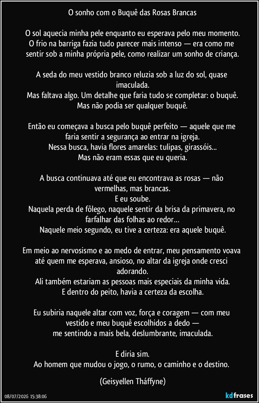 O sonho com o Buquê das Rosas Brancas
O sol aquecia minha pele enquanto eu esperava pelo meu momento.
O frio na barriga fazia tudo parecer mais intenso — era como me sentir sob a minha própria pele, como realizar um sonho de criança.
A seda do meu vestido branco reluzia sob a luz do sol, quase imaculada.
Mas faltava algo. Um detalhe que faria tudo se completar: o buquê.
Mas não podia ser qualquer buquê.
Então eu começava a busca pelo buquê perfeito — aquele que me faria sentir a segurança ao entrar na igreja.
Nessa busca, havia flores amarelas: tulipas, girassóis...
Mas não eram essas que eu queria.
A busca continuava até que eu encontrava as rosas — não vermelhas, mas brancas.
E eu soube.
Naquela perda de fôlego, naquele sentir da brisa da primavera, no farfalhar das folhas ao redor…
Naquele meio segundo, eu tive a certeza: era aquele buquê.
Em meio ao nervosismo e ao medo de entrar, meu pensamento voava até quem me esperava, ansioso, no altar da igreja onde cresci adorando.
Ali também estariam as pessoas mais especiais da minha vida.
E dentro do peito, havia a certeza da escolha.
Eu subiria naquele altar com voz, força e coragem — com meu vestido e meu buquê escolhidos a dedo —
me sentindo a mais bela, deslumbrante, imaculada.
E diria sim.
Ao homem que mudou o jogo, o rumo, o caminho e o destino. (Geisyellen Tháffyne)