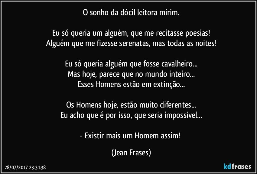 O sonho da dócil leitora mirim.

Eu só queria um alguém, que me recitasse poesias!
Alguém que me fizesse serenatas, mas todas as noites!

Eu só queria alguém que fosse cavalheiro...
Mas hoje, parece que no mundo inteiro...
Esses Homens estão em extinção...

Os Homens hoje, estão muito diferentes...
Eu acho que é por isso, que seria impossível...

- Existir mais um Homem assim! (Jean Frases)