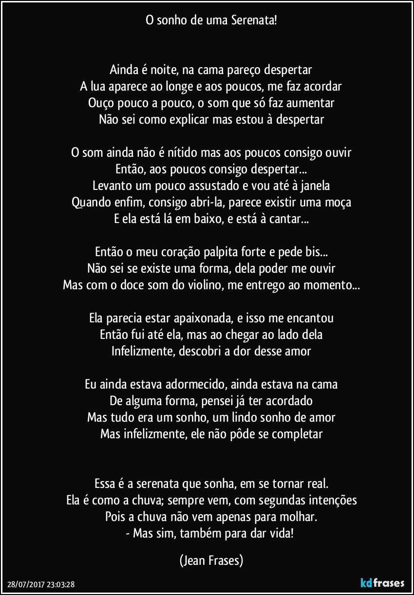 O sonho de uma Serenata!


Ainda é noite, na cama pareço despertar
A lua aparece ao longe e aos poucos, me faz acordar
Ouço pouco a pouco, o som que só faz aumentar
Não sei como explicar mas estou à despertar

O som ainda não é nítido mas aos poucos consigo ouvir
Então, aos poucos consigo despertar...
Levanto um pouco assustado e vou até à janela
Quando enfim, consigo abri-la, parece existir uma moça
E ela está lá em baixo, e está à cantar...

Então o meu coração palpita forte e pede bis...
Não sei se existe uma forma, dela poder me ouvir
Mas com o doce som do violino, me entrego ao momento...

Ela parecia estar apaixonada, e isso me encantou
Então fui até ela, mas ao chegar ao lado dela
Infelizmente, descobri a dor desse amor

Eu ainda estava adormecido, ainda estava na cama
De alguma forma, pensei já ter acordado
Mas tudo era um sonho, um lindo sonho de amor
Mas infelizmente, ele não pôde se completar


Essa é a serenata que sonha, em se tornar real.
Ela é como a chuva; sempre vem, com segundas intenções
Pois a chuva não vem apenas para molhar.
- Mas sim, também para dar vida! (Jean Frases)