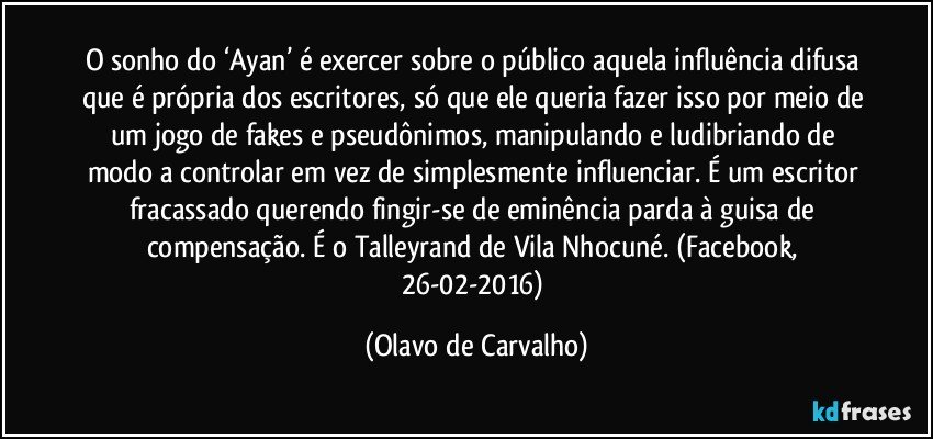 O sonho do ‘Ayan’ é exercer sobre o público aquela influência difusa que é própria dos escritores, só que ele queria fazer isso por meio de um jogo de fakes e pseudônimos, manipulando e ludibriando de modo a controlar em vez de simplesmente influenciar. É um escritor fracassado querendo fingir-se de eminência parda à guisa de compensação. É o Talleyrand de Vila Nhocuné. (Facebook, 26-02-2016) (Olavo de Carvalho)