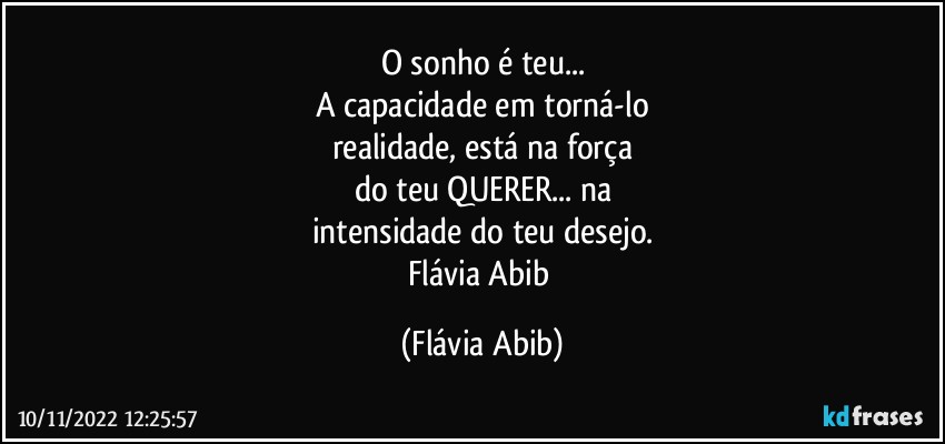 O sonho é teu...
A capacidade em torná-lo
realidade, está na força
do teu QUERER... na
intensidade do teu desejo.
Flávia Abib (Flávia Abib)