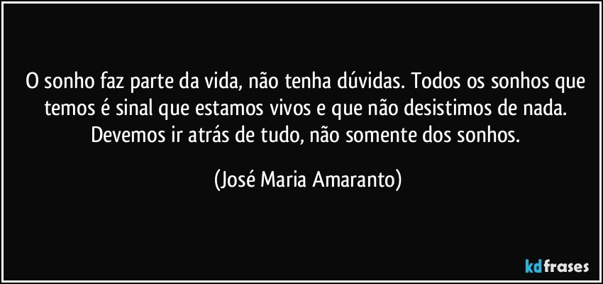 O sonho faz parte da vida, não tenha dúvidas. Todos os sonhos que temos é sinal que estamos vivos e que não desistimos de nada. Devemos ir atrás de tudo, não somente dos sonhos. (José Maria Amaranto)