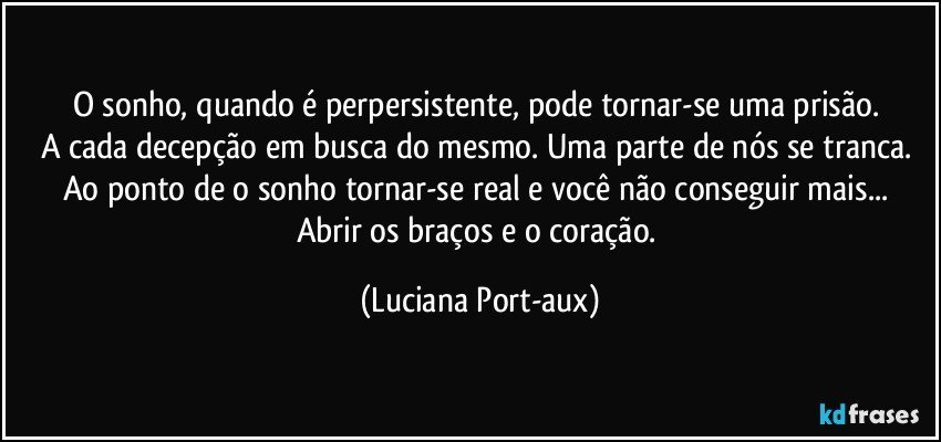 O sonho, quando é perpersistente, pode tornar-se uma prisão. 
A cada decepção em busca do mesmo. Uma parte de nós se tranca. Ao ponto de o sonho tornar-se real e você não conseguir mais... Abrir os braços e o coração. (Luciana Port-aux)