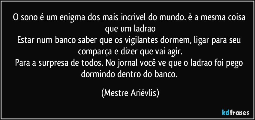 O sono é um enigma dos mais incrivel do mundo. è a mesma coisa que um ladrao
Estar num banco saber que os vigilantes dormem, ligar para seu comparça e dizer que vai agir.
Para a surpresa de todos. No jornal você ve que o ladrao foi pego dormindo dentro do banco. (Mestre Ariévlis)