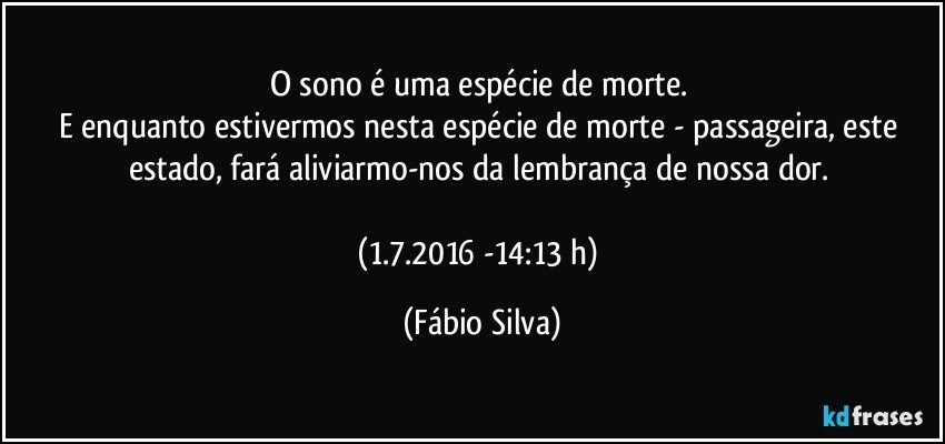 O sono é uma espécie de morte. 
E enquanto estivermos nesta espécie de morte - passageira, este estado, fará aliviarmo-nos da lembrança de nossa dor. 

(1.7.2016 -14:13 h) (Fábio Silva)