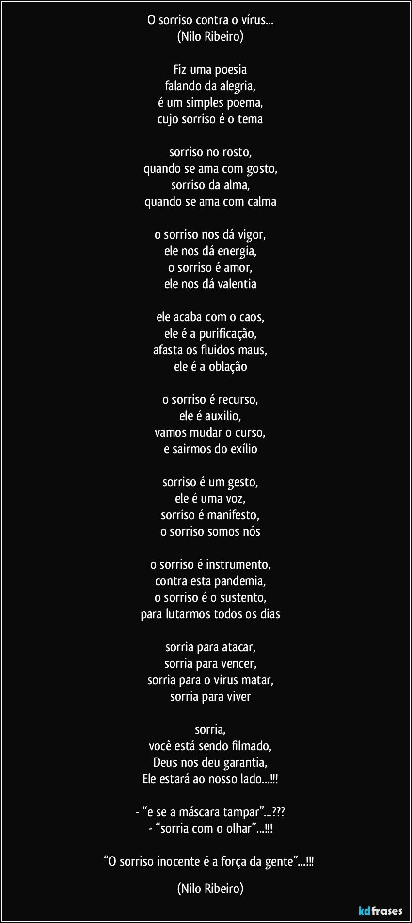 O sorriso contra o vírus...
(Nilo Ribeiro)
 
Fiz uma poesia
falando da alegria,
é um simples poema,
cujo sorriso é o tema
 
sorriso no rosto,
quando se ama com gosto,
sorriso da alma,
quando se ama com calma

o sorriso nos dá vigor,
ele nos dá energia,
o sorriso é amor,
ele nos dá valentia

ele acaba com o caos,
ele é a purificação,
afasta os fluidos maus,
ele é a oblação

o sorriso é recurso,
ele é auxilio,
vamos mudar o curso,
e sairmos do exílio
 
sorriso é um gesto,
ele é uma voz,
sorriso é manifesto,
o sorriso somos nós

o sorriso é instrumento,
contra esta pandemia,
o sorriso é o sustento,
para lutarmos todos os dias

sorria para atacar,
sorria para vencer,
sorria para o vírus matar,
sorria para viver

sorria,
você está sendo filmado,
Deus nos deu garantia,
Ele estará ao nosso lado...!!!

- “e se a máscara tampar”...???
- “sorria com o olhar”...!!!

“O sorriso inocente é a força da gente”...!!! (Nilo Ribeiro)