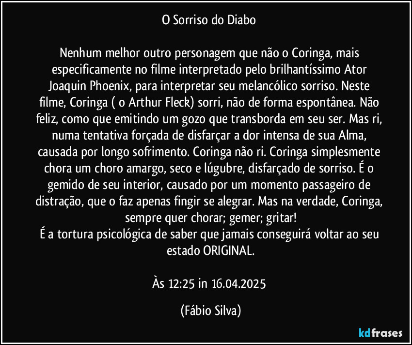 O Sorriso do Diabo 

Nenhum melhor outro personagem que não o Coringa, mais especificamente no filme interpretado pelo brilhantíssimo Ator Joaquin Phoenix, para interpretar seu melancólico sorriso. Neste filme, Coringa ( o Arthur Fleck) sorri, não de forma espontânea. Não feliz, como que emitindo um gozo que transborda em seu ser. Mas ri, numa tentativa forçada de disfarçar a dor intensa de sua Alma, causada por longo sofrimento. Coringa não ri. Coringa simplesmente chora um choro amargo, seco e lúgubre, disfarçado de sorriso. É o gemido de seu interior, causado por um momento passageiro de distração, que o faz apenas fingir se alegrar. Mas na verdade, Coringa, sempre quer chorar; gemer; gritar!
É a tortura psicológica de saber que jamais conseguirá voltar ao seu estado ORIGINAL.

Às 12:25 in 16.04.2025 (Fábio Silva)