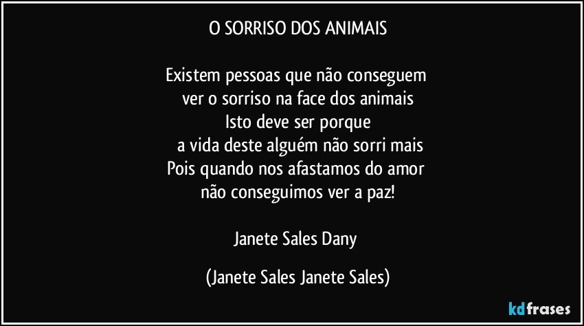 O SORRISO DOS ANIMAIS

Existem pessoas que não conseguem 
ver o sorriso na face dos animais
Isto deve ser porque
 a vida deste alguém não sorri mais
Pois quando nos afastamos do amor 
não conseguimos ver a paz!

Janete Sales Dany (Janete Sales Janete Sales)