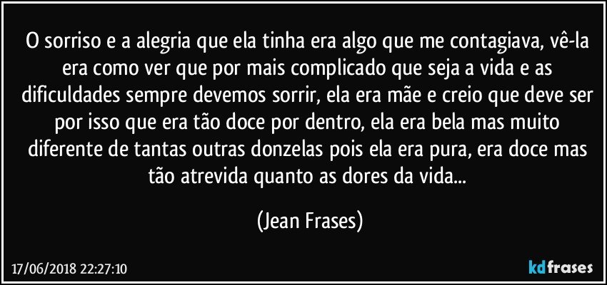 O sorriso e a alegria que ela tinha era algo que me contagiava, vê-la era como ver que por mais complicado que seja a vida e as dificuldades sempre devemos sorrir, ela era mãe e creio que deve ser por isso que era tão doce por dentro, ela era bela mas muito diferente de tantas outras donzelas pois ela era pura, era doce mas tão atrevida quanto as dores da vida... (Jean Frases)