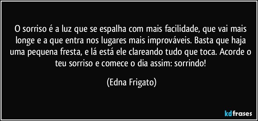 O sorriso é a luz que se espalha com mais facilidade, que vai mais longe e a que entra nos lugares mais improváveis. Basta que haja uma pequena fresta, e lá está ele clareando tudo que toca. Acorde o teu sorriso e comece o dia assim: sorrindo! (Edna Frigato)