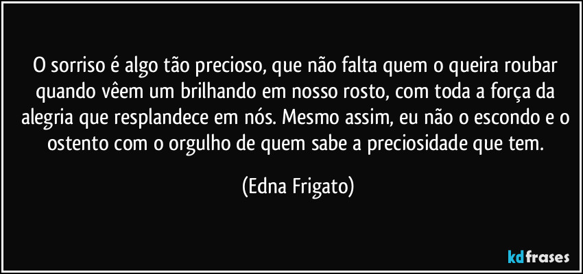 O sorriso é algo tão precioso, que não falta quem o queira roubar quando vêem um brilhando em nosso rosto, com toda a força da alegria que resplandece em nós. Mesmo assim, eu não o escondo e o ostento com o orgulho de quem sabe a preciosidade que tem. (Edna Frigato)