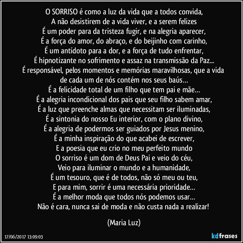 O SORRISO é como a luz da vida que a todos convida,
A não desistirem de a vida viver, e a serem felizes
É um poder para da tristeza fugir, e na alegria aparecer,
É a força do amor, do abraço, e do beijinho com carinho,
É um antídoto para a dor, e a força de tudo enfrentar,
É hipnotizante no sofrimento e assaz na transmissão da Paz...
É responsável, pelos momentos e memórias maravilhosas, que a vida de cada um de nós contém nos seus baús…
É a felicidade total de um filho que tem pai e mãe…
É a alegria incondicional dos pais que seu filho sabem amar,
É a luz que preenche almas que necessitam ser iluminadas,
É a sintonia do nosso Eu interior, com o plano divino,
É a alegria de podermos ser guiados por Jesus menino,
É a minha inspiração do que acabei de escrever,
E a poesia que eu crio no meu perfeito mundo
O sorriso é um dom de Deus Pai e veio do céu,
Veio para iluminar o mundo e a humanidade,
É um tesouro, que é de todos, não só meu ou teu,
E para mim, sorrir é uma necessária prioridade…
É a melhor moda que todos nós podemos usar…
Não é cara, nunca sai de moda e não custa nada a realizar! (Maria Luz)