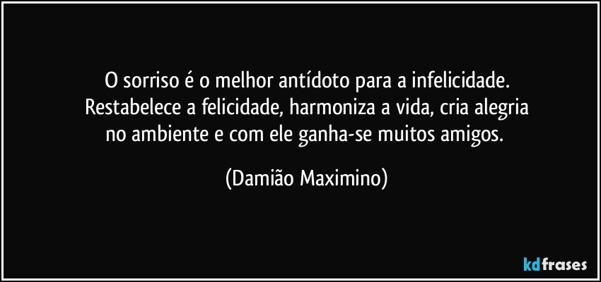 O sorriso é o melhor antídoto para a infelicidade.
Restabelece a felicidade, harmoniza a vida, cria alegria
no ambiente e com ele ganha-se muitos amigos. (Damião Maximino)