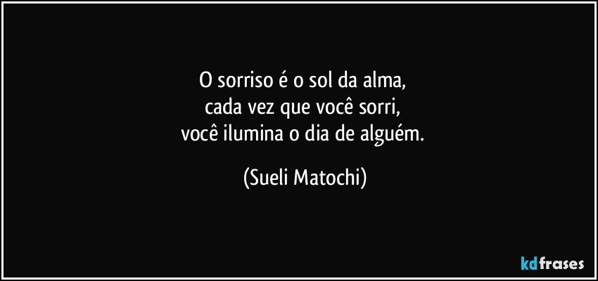 O sorriso é o sol da alma, 
cada vez que você sorri, 
você ilumina o dia de alguém. (Sueli Matochi)