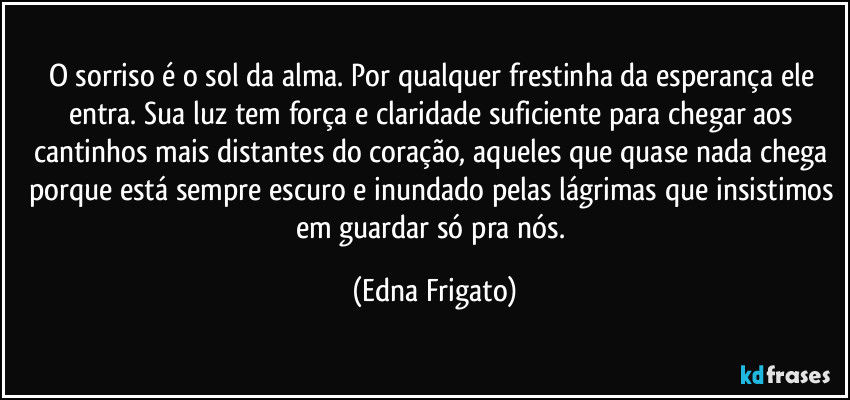 O sorriso é o sol da alma. Por qualquer frestinha da esperança ele entra. Sua luz tem força e claridade suficiente para chegar aos cantinhos mais distantes do coração, aqueles que quase nada chega porque está sempre escuro e inundado pelas lágrimas que insistimos em guardar só pra nós. (Edna Frigato)