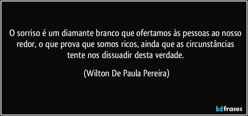 O sorriso é um diamante branco que ofertamos às pessoas ao nosso redor, o que prova que somos ricos, ainda que as circunstâncias tente nos dissuadir desta verdade. (Wilton De Paula Pereira)