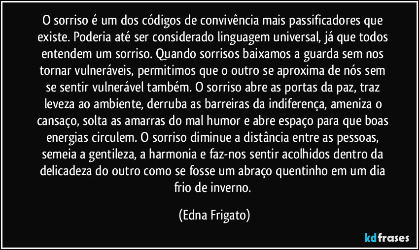 O sorriso é um dos códigos de convivência mais passificadores que existe. Poderia até ser considerado linguagem universal, já que todos entendem um sorriso. Quando sorrisos baixamos a guarda sem nos tornar vulneráveis, permitimos que o outro se aproxima de nós sem se sentir vulnerável também. O sorriso abre as portas da paz, traz leveza ao ambiente, derruba as barreiras da indiferença, ameniza o cansaço, solta as amarras do mal humor e abre espaço para que boas energias circulem. O sorriso diminue a distância entre as pessoas, semeia a gentileza, a harmonia e faz-nos sentir acolhidos dentro da delicadeza do outro como se fosse um abraço quentinho em um dia frio de inverno. (Edna Frigato)