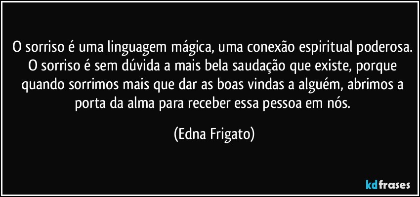 O sorriso é uma linguagem mágica, uma conexão espiritual poderosa. O sorriso é sem dúvida a mais bela saudação que existe, porque quando sorrimos mais que dar as boas vindas a alguém, abrimos a porta da alma para receber essa pessoa em nós. (Edna Frigato)