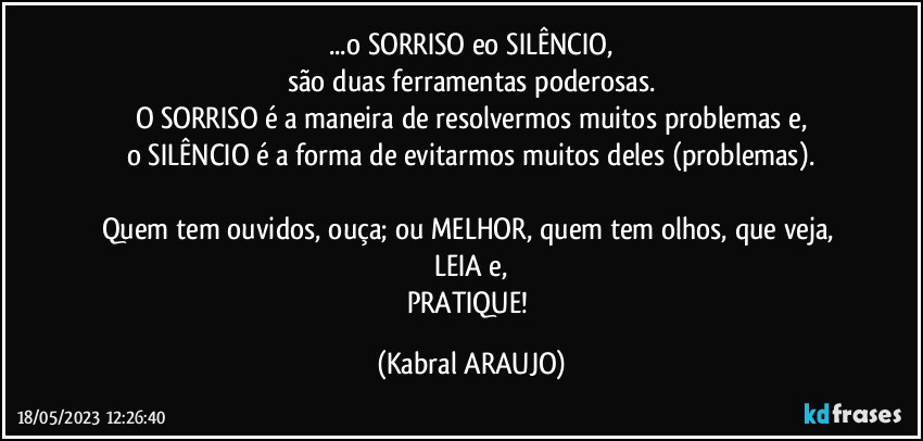 ...o SORRISO eo SILÊNCIO,
são duas ferramentas poderosas.
O SORRISO é a maneira de resolvermos muitos problemas e,
o SILÊNCIO é a forma de evitarmos muitos deles (problemas).

Quem tem ouvidos, ouça; ou MELHOR, quem tem olhos, que veja, LEIA e,
PRATIQUE! (KABRAL ARAUJO)