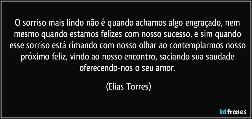 O sorriso mais lindo não é quando achamos algo engraçado, nem mesmo quando estamos felizes com nosso sucesso, e sim quando esse sorriso está rimando com nosso olhar ao contemplarmos nosso próximo feliz, vindo ao nosso encontro, saciando sua saudade oferecendo-nos o seu amor. (Elias Torres)