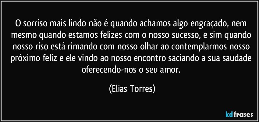 O sorriso mais lindo não é quando achamos algo engraçado, nem mesmo quando estamos felizes com o nosso sucesso, e sim quando nosso riso está rimando com nosso olhar ao contemplarmos nosso próximo feliz e ele vindo ao nosso encontro saciando a sua saudade oferecendo-nos o seu amor. (Elias Torres)