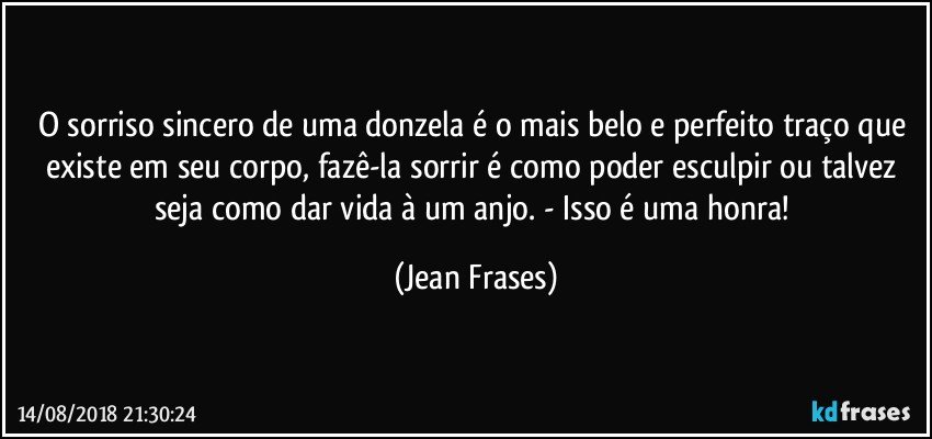 O sorriso sincero de uma donzela é o mais belo e perfeito traço que existe em seu corpo, fazê-la sorrir é como poder esculpir ou talvez seja como dar vida à um anjo. - Isso é uma honra! (Jean Frases)