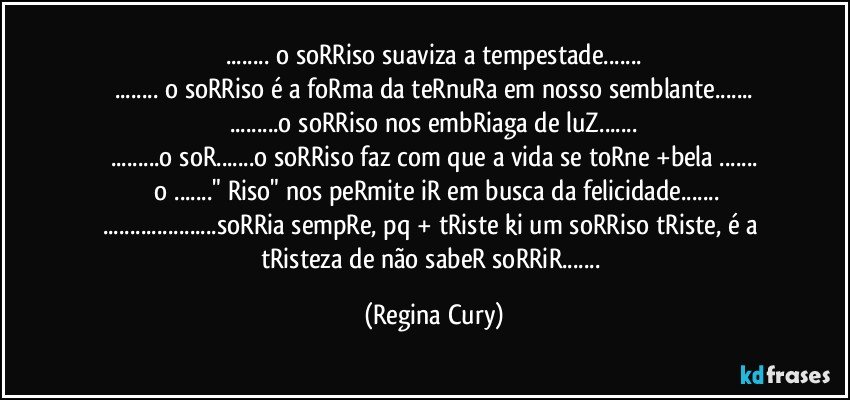 ... o soRRiso suaviza a tempestade...
... o soRRiso é a foRma da teRnuRa em nosso semblante...
...o soRRiso nos embRiaga de luZ...
...o soR...o soRRiso faz com que a vida se toRne +bela ...
 o ..." Riso"  nos peRmite iR em busca da felicidade...
...soRRia sempRe, pq + tRiste ki um soRRiso tRiste, é a tRisteza de não sabeR soRRiR... (Regina Cury)