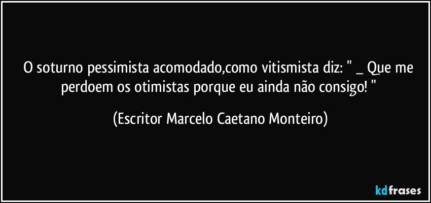 O soturno pessimista acomodado,como vitismista diz: " _ Que me perdoem os otimistas porque eu ainda não consigo! " (Escritor Marcelo Caetano Monteiro)