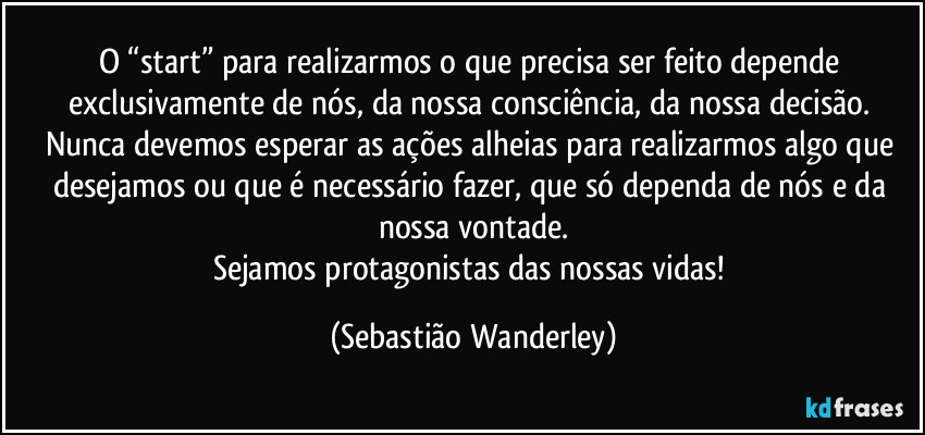 O “start” para realizarmos o que precisa ser feito depende exclusivamente de nós, da nossa consciência, da nossa decisão. 
Nunca devemos esperar as ações alheias para realizarmos algo que desejamos ou que é necessário fazer, que só dependa de nós e da nossa vontade.
Sejamos protagonistas das nossas vidas! (Sebastião Wanderley)