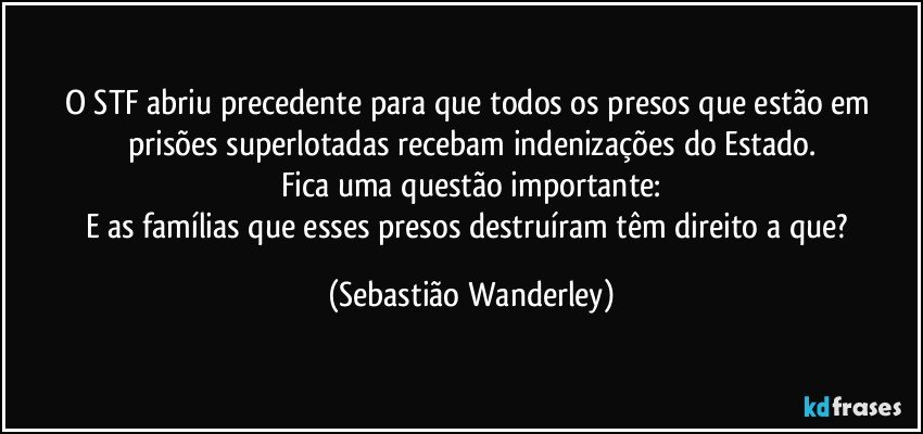 O STF abriu precedente para que todos os presos que estão em prisões superlotadas recebam indenizações do Estado.
Fica uma questão importante:
E as famílias que esses presos destruíram têm direito a que? (Sebastião Wanderley)