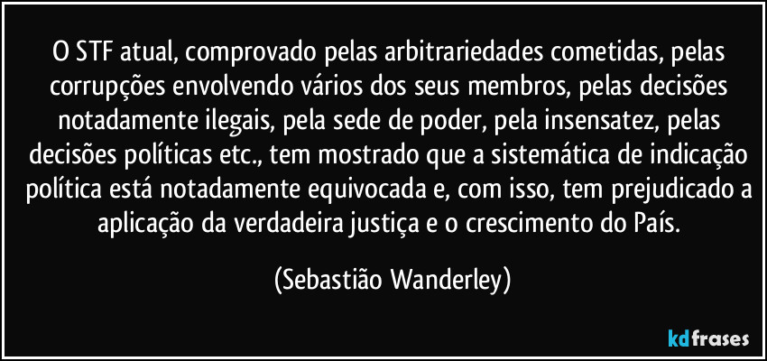 O STF atual, comprovado pelas arbitrariedades cometidas, pelas corrupções envolvendo vários dos seus membros, pelas decisões notadamente ilegais, pela sede de poder, pela insensatez, pelas decisões políticas etc., tem mostrado que a sistemática de indicação política está notadamente equivocada e, com isso, tem prejudicado a aplicação da verdadeira justiça e o crescimento do País. (Sebastião Wanderley)