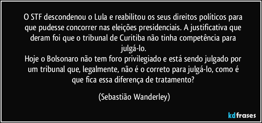 O STF descondenou o Lula e reabilitou os seus direitos políticos para que pudesse concorrer nas eleições presidenciais. A justificativa que deram foi que o tribunal de Curitiba não tinha competência para julgá-lo.
Hoje o Bolsonaro não tem foro privilegiado e está sendo julgado por um tribunal que, legalmente, não é o correto para julgá-lo, como é que fica essa diferença de tratamento? (Sebastião Wanderley)