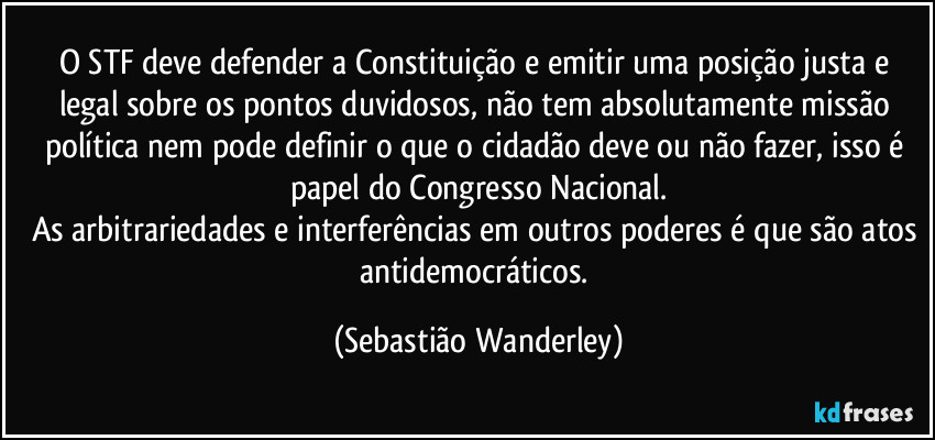 O STF deve defender a Constituição e emitir uma posição justa e legal sobre os pontos duvidosos, não tem absolutamente missão política nem pode definir o que o cidadão deve ou não fazer, isso é papel do Congresso Nacional.
As arbitrariedades e interferências em outros poderes é que são atos antidemocráticos. (Sebastião Wanderley)