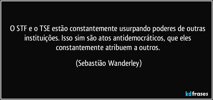 O STF e o TSE estão constantemente usurpando poderes de outras instituições. Isso sim são atos antidemocráticos, que eles constantemente atribuem a outros. (Sebastião Wanderley)